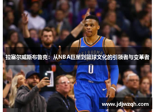 拉塞尔威斯布鲁克：从NBA巨星到篮球文化的引领者与变革者