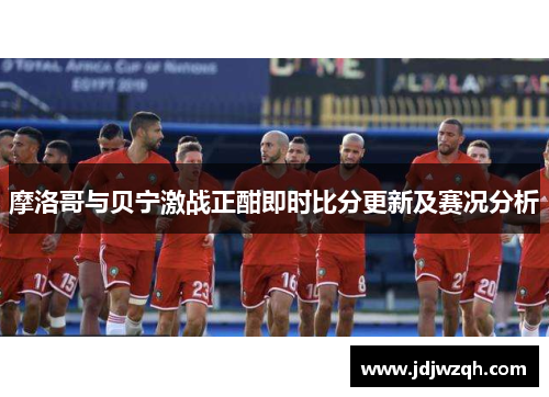 摩洛哥与贝宁激战正酣即时比分更新及赛况分析