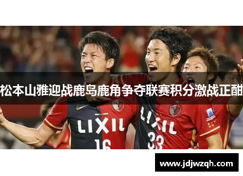 松本山雅迎战鹿岛鹿角争夺联赛积分激战正酣